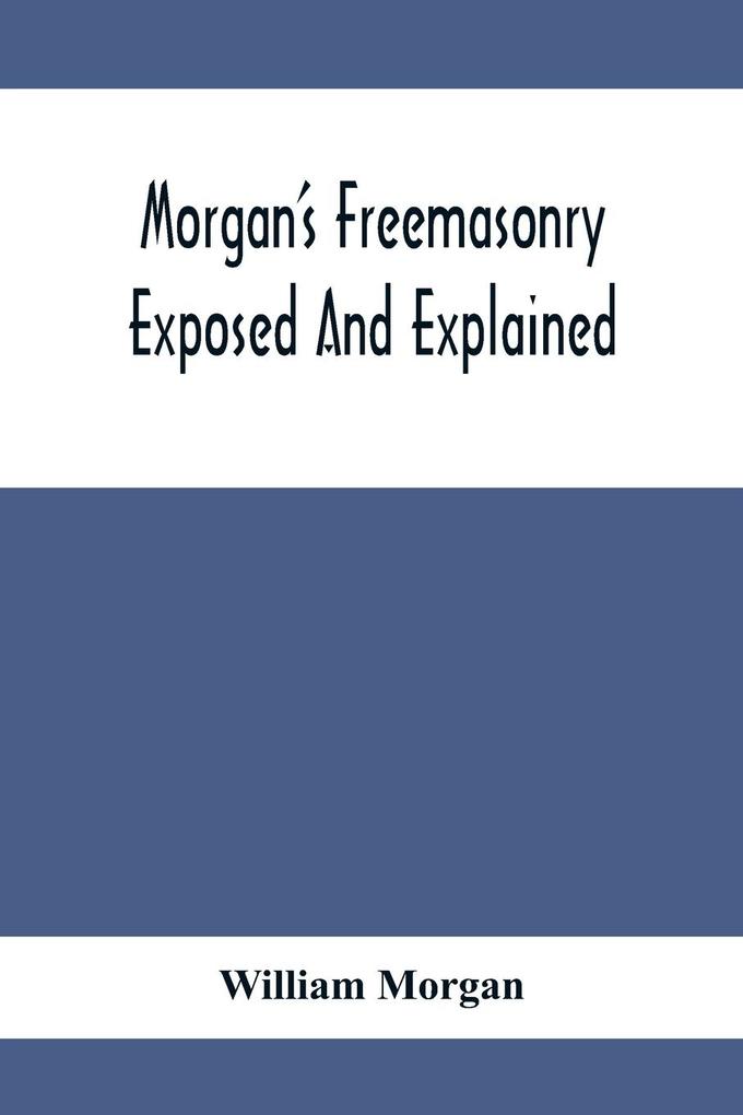 Morgan‘S Freemasonry Exposed And Explained; Showing The Origin History And Nature Of Masonry Its Effects On The Government And The Christian Religion And Containing A Key To All The Degrees Of Freemasonry Giving A Clear And Correct View Of The Manner