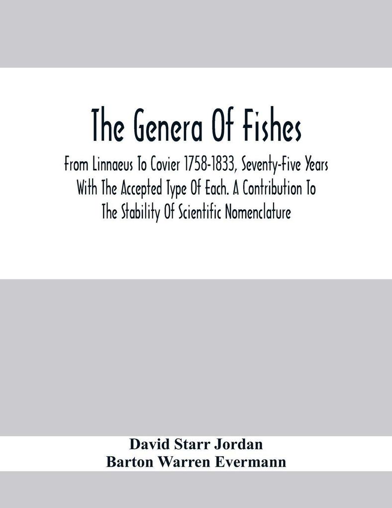The Genera Of Fishes; From Linnaeus To Covier 1758-1833 Seventy-Five Years With The Accepted Type Of Each. A Contribution To The Stability Of Scientific Nomenclature