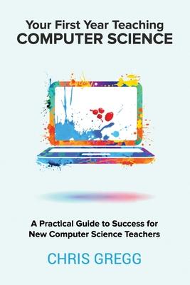 Your First Year Teaching Computer Science: A Practical Guide to Success for New Computer Science Teachers