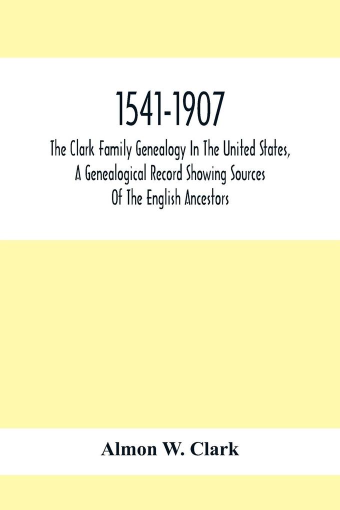 1541-1907. The Clark Family Genealogy In The United States A Genealogical Record Showing Sources Of The English Ancestors; Also Illustrations And Biographical Sketches Of Members Of The Family Deeds Inventories Distributions Of Estates Military Commi