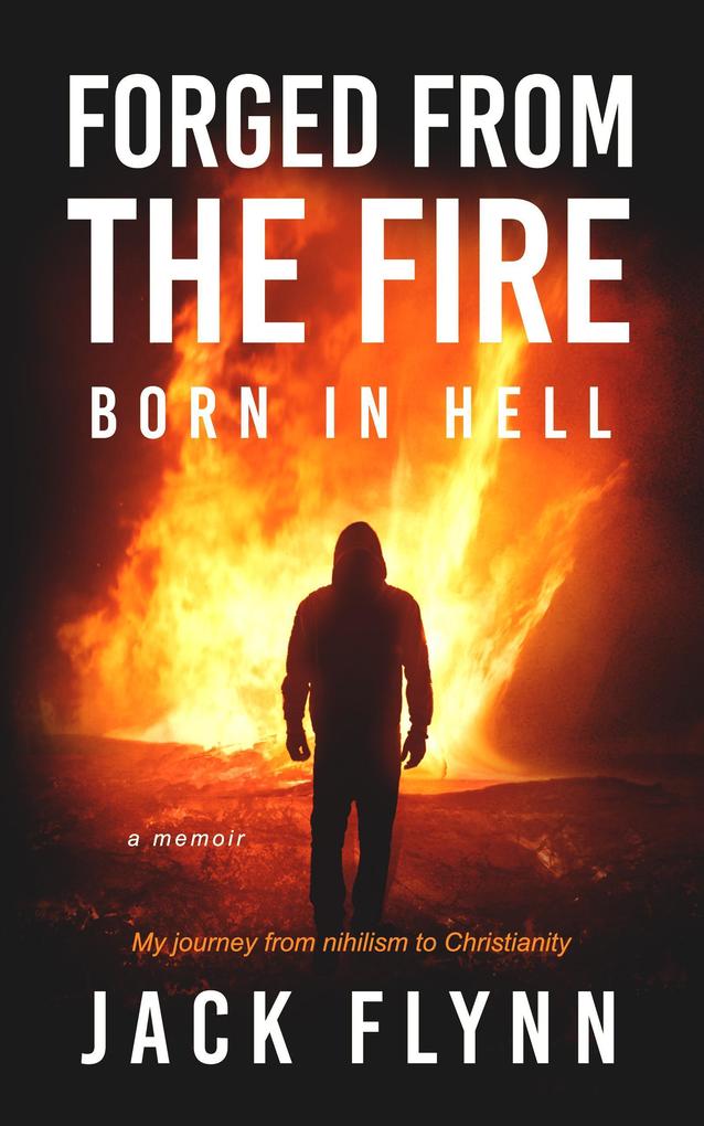 Forged From the Fire Born in Hell A Memoir My Journey From Nihilism to Christianity