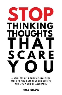 stop thinking thoughts that scare you: a selfless help guide of practical tools to eliminate fear and anxiety and live a life of abundance