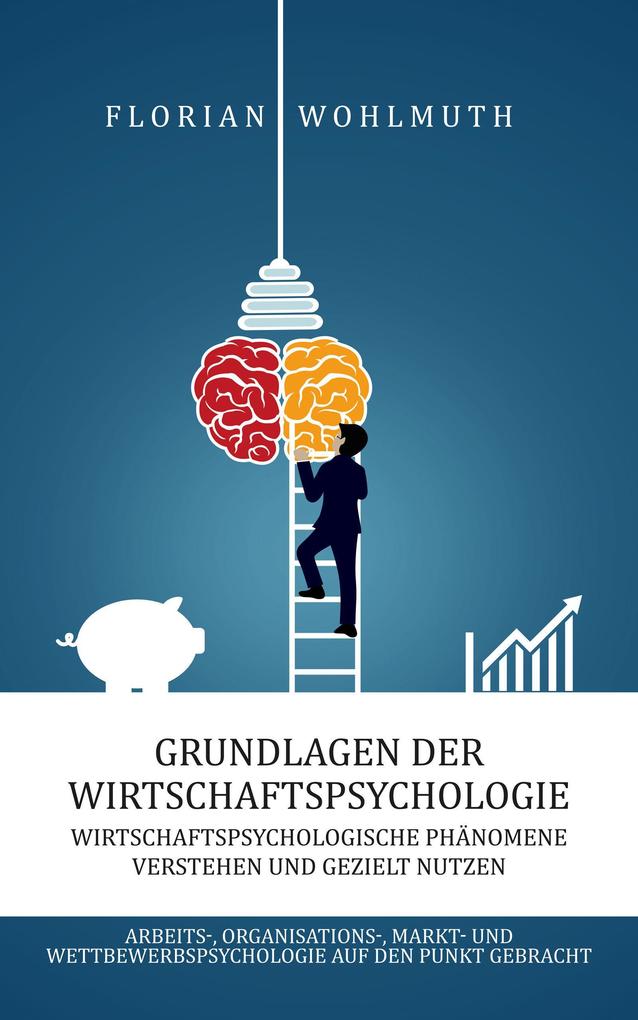 Grundlagen der Wirtschaftspsychologie: Wirtschaftspsychologische Phänomene verstehen und gezielt nutzen - Arbeits- Organisations- Markt- und Wettbewerbspsychologie auf den Punkt gebracht
