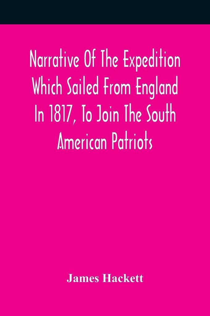 Narrative Of The Expedition Which Sailed From England In 1817 To Join The South American Patriots; Comprising Every Particular Connected With Its Formation History And Fate; With Observations And Authentic Information Elucidating The Real Character Of