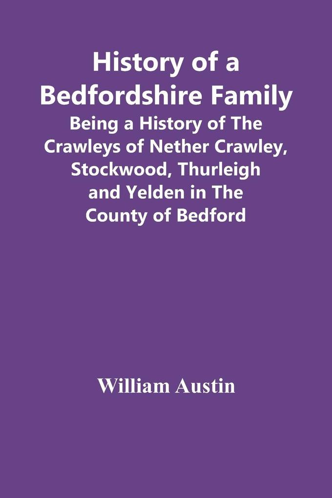 History Of A Bedfordshire Family; Being A History Of The Crawleys Of Nether Crawley Stockwood Thurleigh And Yelden In The County Of Bedford