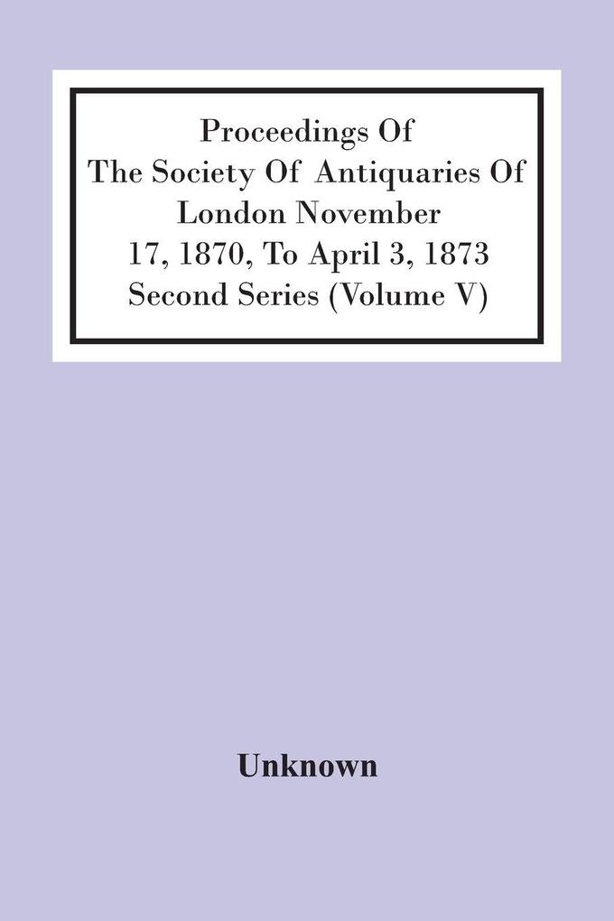 Proceedings Of The Society Of Antiquaries Of London November 17 1870 To April 3 1873 Second Series (Volume V)