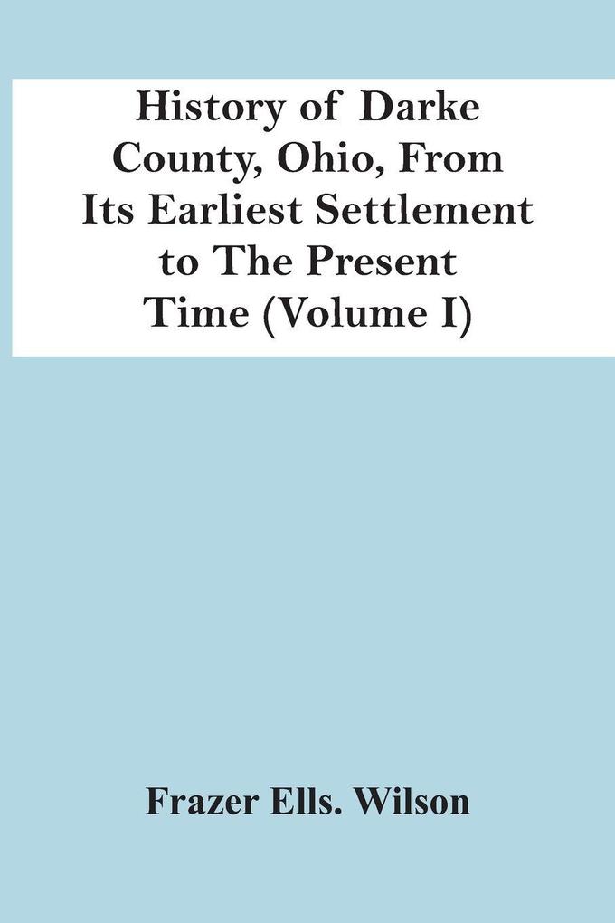 History Of Darke County Ohio From Its Earliest Settlement To The Present Time (Volume I)