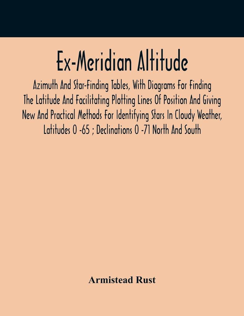 Ex-Meridian Altitude Azimuth And Star-Finding Tables With Diagrams For Finding The Latitude And Facilitating Plotting Lines Of Position And Giving New And Practical Methods For Identifying Stars In Cloudy Weather Latitudes 0 -65 ; Declinations 0 -71 No