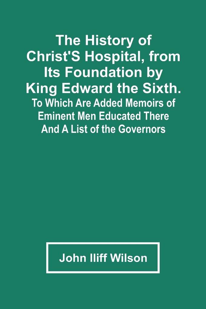 The History Of Christ‘S Hospital From Its Foundation By King Edward The Sixth. To Which Are Added Memoirs Of Eminent Men Educated There; And A List Of The Governors