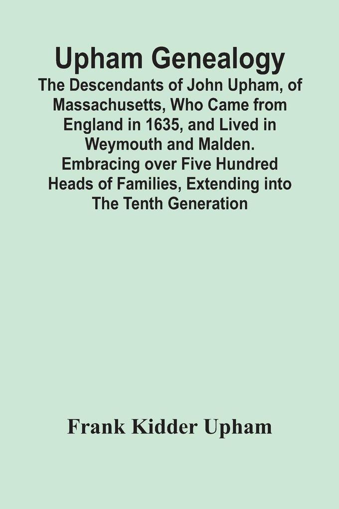 Upham Genealogy; The Descendants Of John Upham Of Massachusetts Who Came From England In 1635 And Lived In Weymouth And Malden. Embracing Over Five Hundred Heads Of Families Extending Into The Tenth Generation