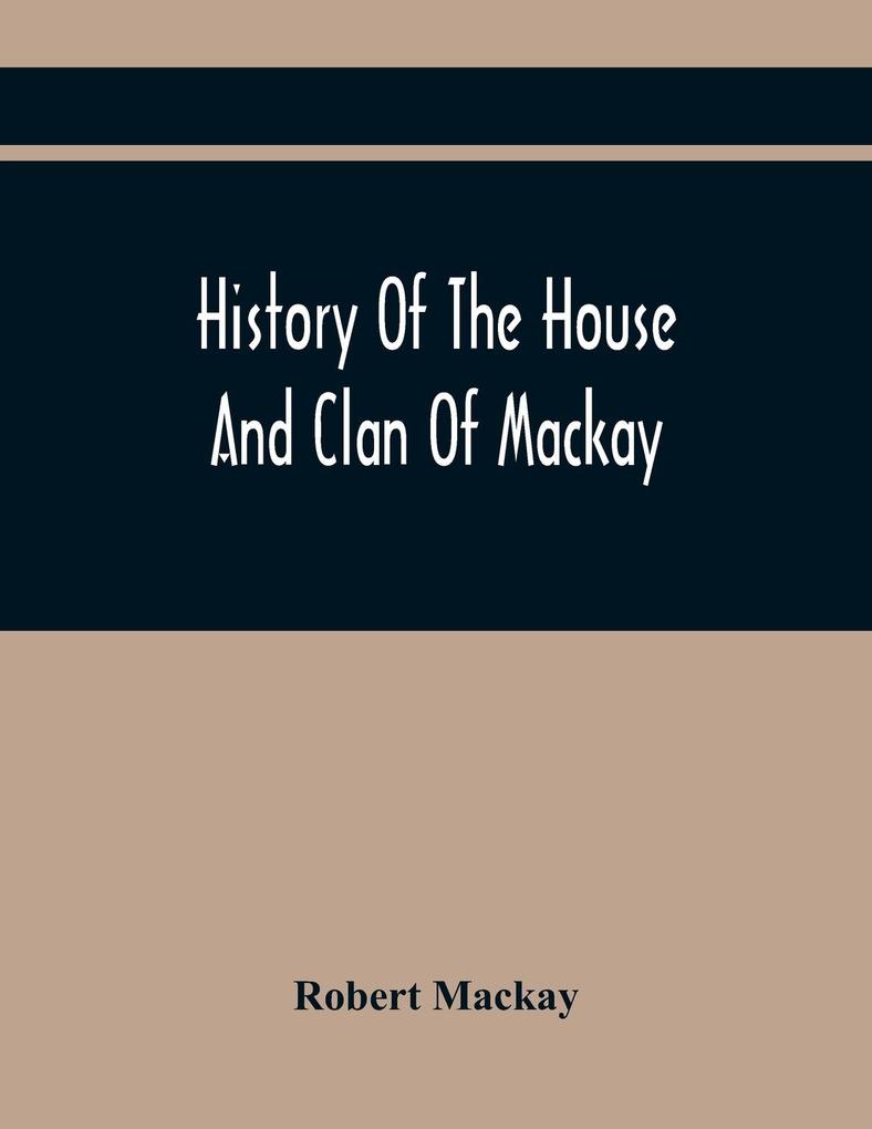 History Of The House And Clan Of Mackay Containing For Connection And Elucidation Besides Accounts Of Many Other Scottish Families A Variety Of Historical Notices More Particularly Of Those Relating To The Northern Division Of Scotland During The Most