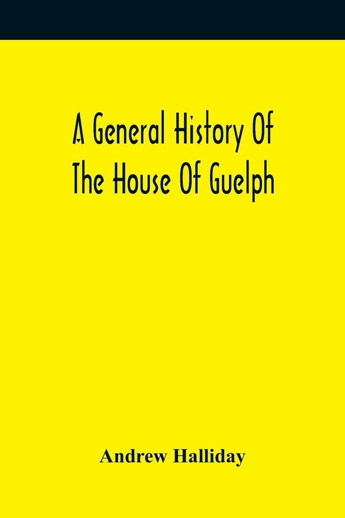 A General History Of The House Of Guelph Or Royal Family Of Great Britain From The Earliest Period In Which The Name Appears Upon Record To The Accession Of His Majesty King George The First To The Throne. With An Appendix Of Authentic And Original Docu