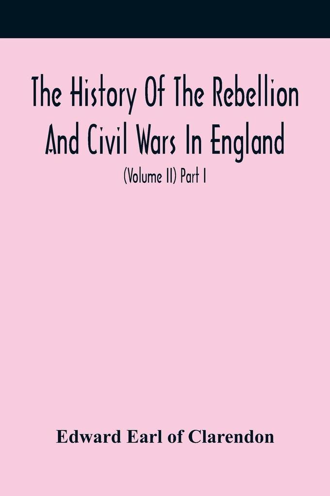 The History Of The Rebellion And Civil Wars In England To Which Is Added An Historical View Of The Affairs Of Ireland (Volume Ii) Part I