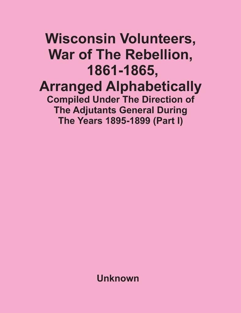 Wisconsin Volunteers War Of The Rebellion 1861-1865 Arranged Alphabetically; Compiled Under The Direction Of The Adjutants General During The Years 1895-1899(Part I)