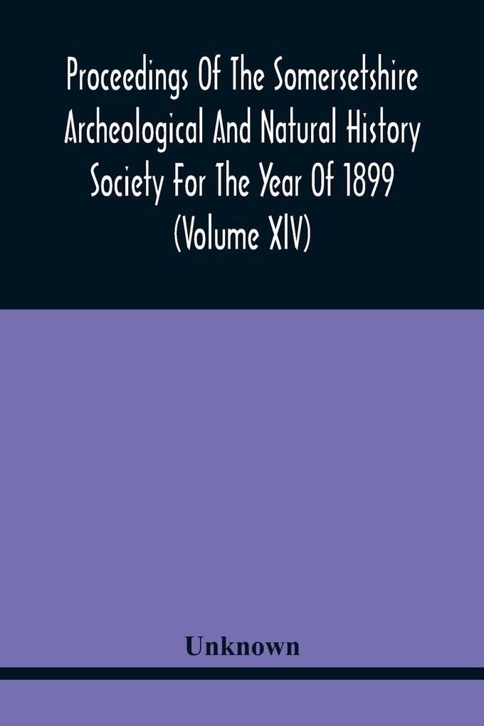 Proceedings Of The Somersetshire Archeological And Natural History Society For The Year Of 1899 (Volume Xlv)