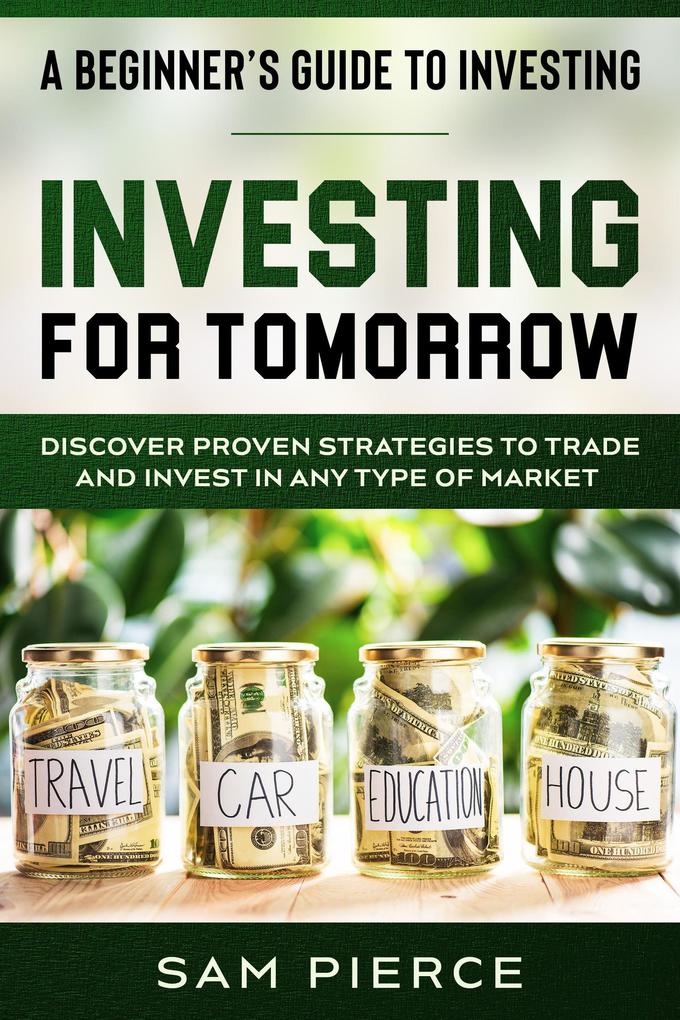 A Beginner‘s Guide to Investing: Investing For Tomorrow - Discover Proven Strategies To Trade and Invest In Any Type of Market
