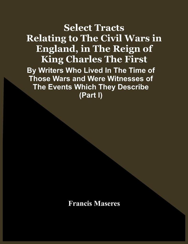 Select Tracts Relating To The Civil Wars In England In The Reign Of King Charles The First