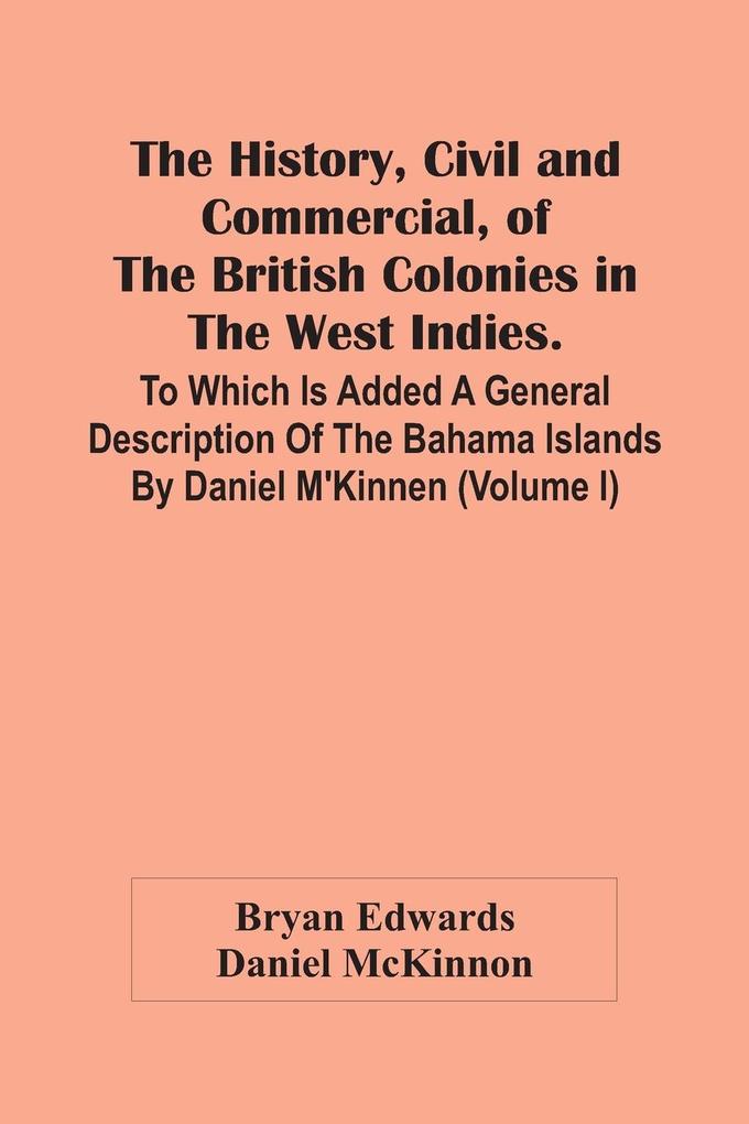 The History Civil And Commercial Of The British Colonies In The West Indies. To Which Is Added A General Description Of The Bahama Islands By Daniel M‘Kinnen (Volume I)
