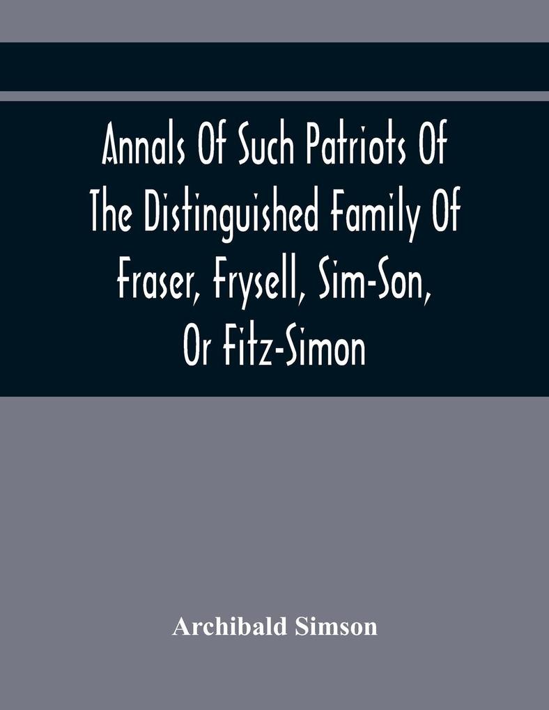 Annals Of Such Patriots Of The Distinguished Family Of Fraser Frysell Sim-Son Or Fitz-Simon As Have Signalised Themselves In The Public Service Of Scotland. From The Time Of Their First Arrival In Britain And Appointment To The Office Of Thanes Of Th