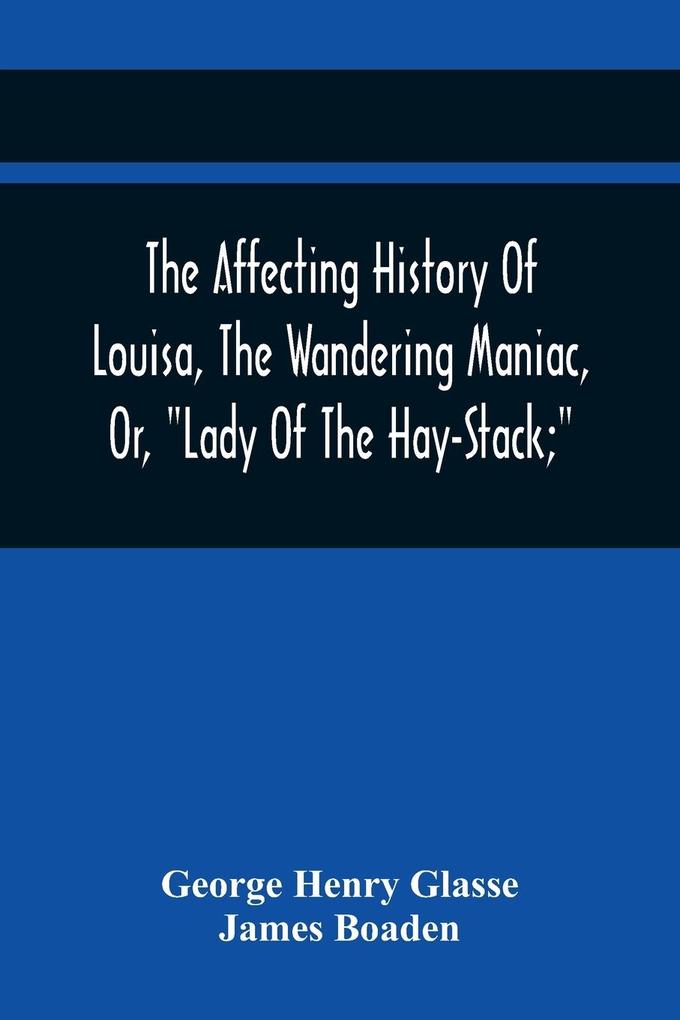 The Affecting History Of Louisa The Wandering Maniac Or Lady Of The Hay-Stack; So Called From Having Taken Up Her Residence Under That Shelter In The Village Of Bourton Near Bristol In A State Of Melancholy Derangement; And Supposed To Be A Natur