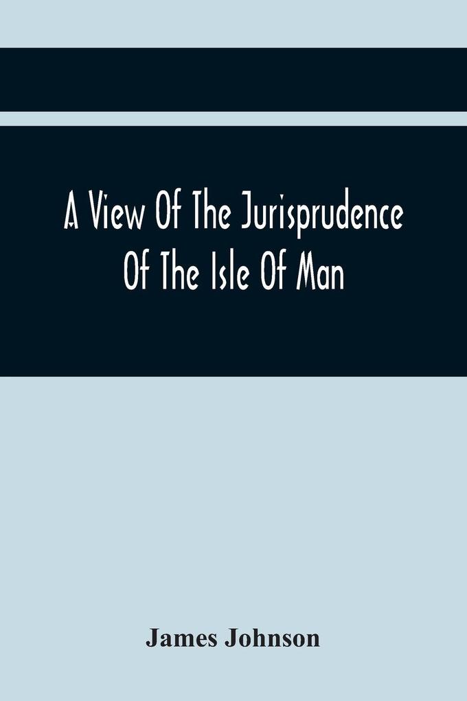 A View Of The Jurisprudence Of The Isle Of Man With The History Of Its Ancient Constitution Legislative Government And Extraordinary Privileges Together With The Practice Of The Courts &C