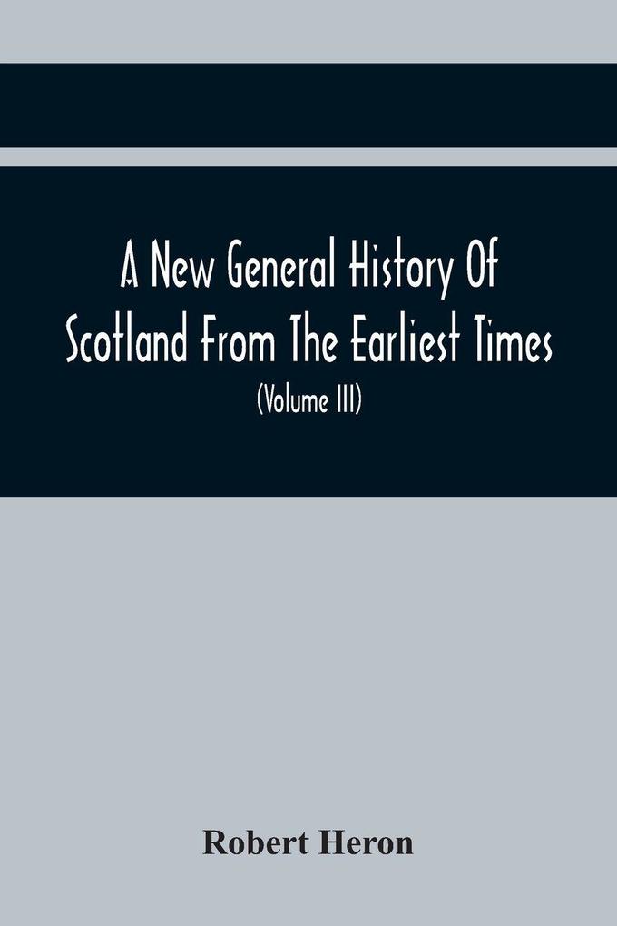 A New General History Of Scotland From The Earliest Times To The Aera Of The Abolition Of The Hereditary Jurisdictions Of Subjects In Scotland In The Year 1748 (Volume Iii)