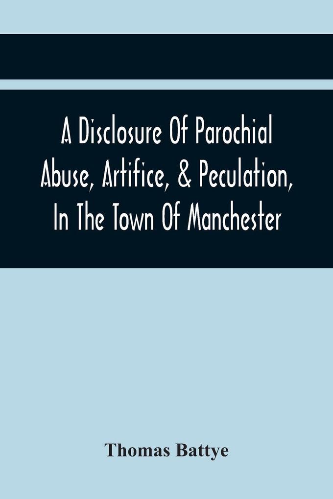 A Disclosure Of Parochial Abuse Artifice & Peculation In The Town Of Manchester; Which Have Been The Means Of Burthening The Inhabitants With The Present Enormous Parish Rates