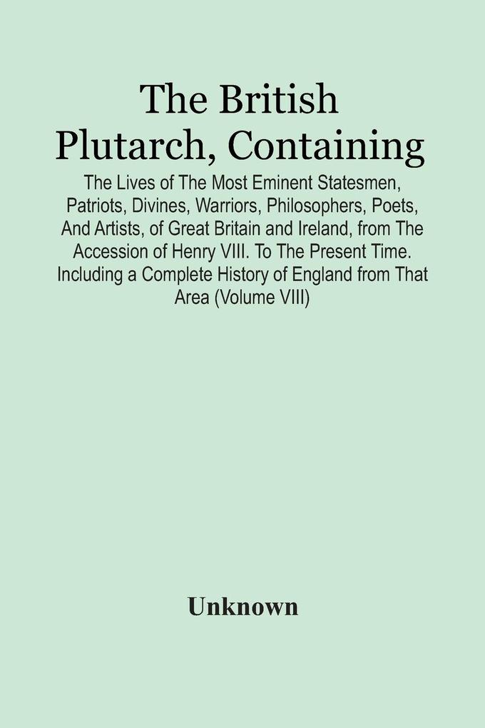 The British Plutarch Containing The Lives Of The Most Eminent Statesmen Patriots Divines Warriors Philosophers Poets And Artists Of Great Britain And Ireland From The Accession Of Henry Viii. To The Present Time. Including A Complete History Of E