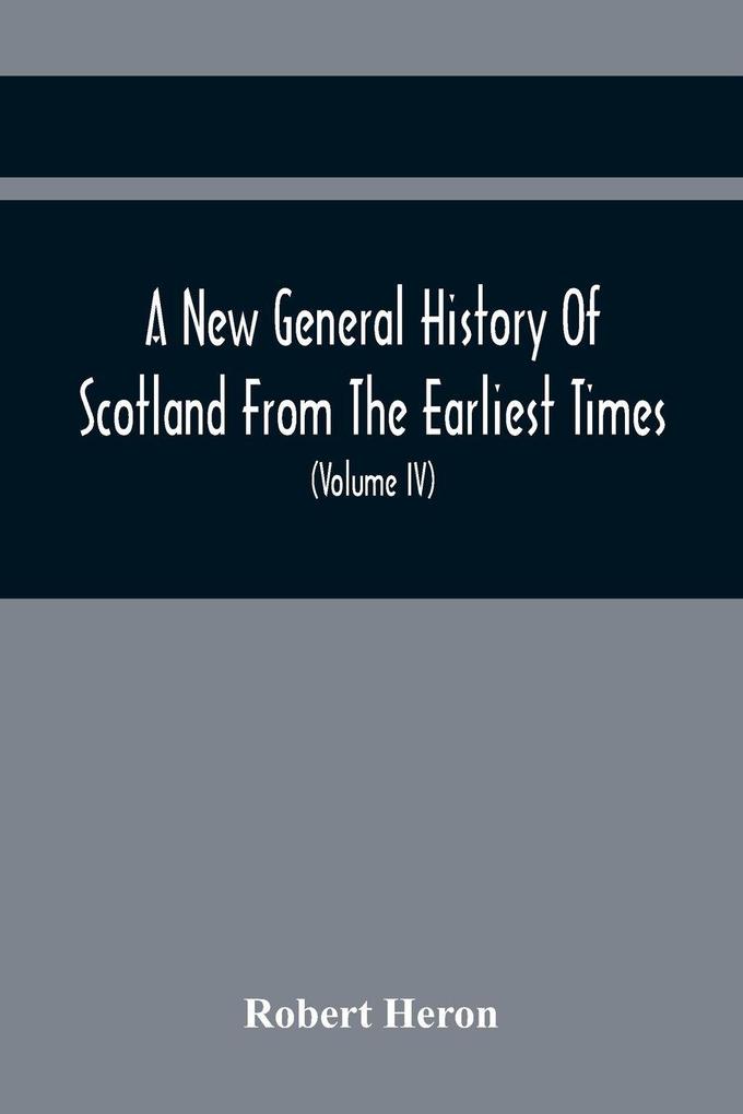 A New General History Of Scotland From The Earliest Times To The Aera Of The Abolition Of The Hereditary Jurisdictions Of Subjects In Scotland In The Year 1748 (Volume Iv)