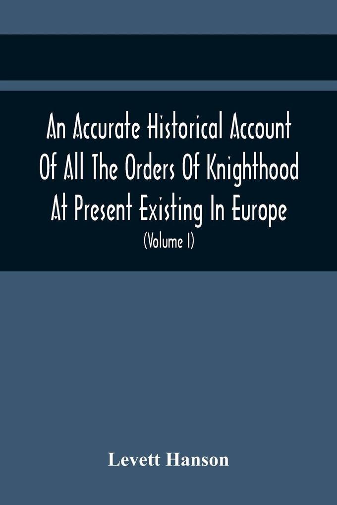 An Accurate Historical Account Of All The Orders Of Knighthood At Present Existing In Europe. To Which Are Prefixed A Critical Dissertaion Upon The Ancient And Present State Of Those Equestrian Institutions And A Prefatory Discourse On The Origin Of Knig