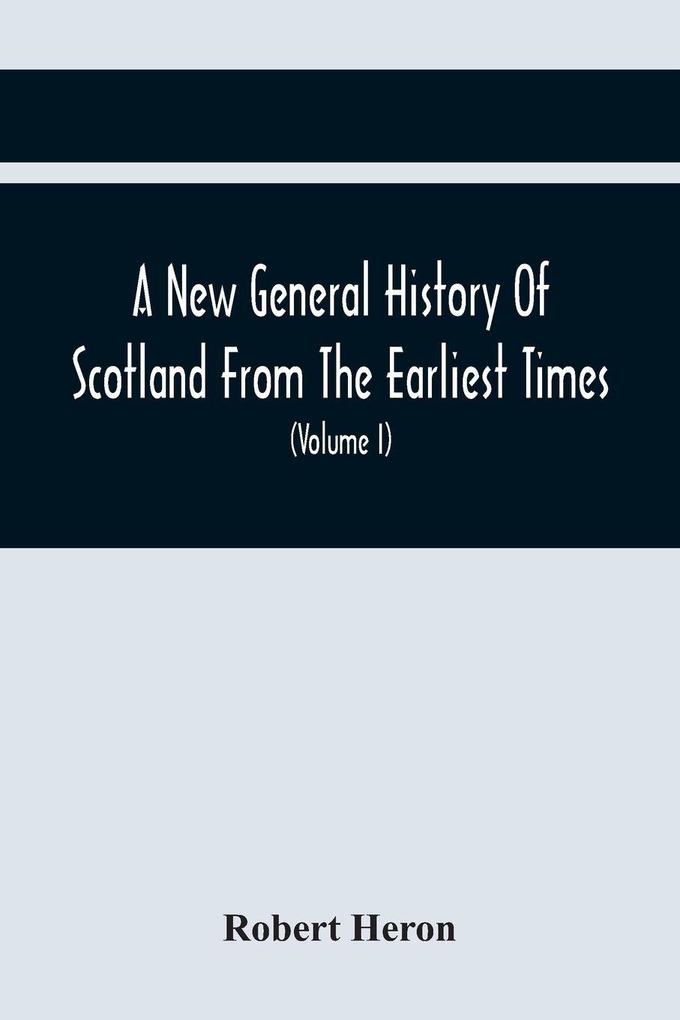 A New General History Of Scotland From The Earliest Times To The Aera Of The Abolition Of The Hereditary Jurisdictions Of Subjects In Scotland In The Year 1748 (Volume I)