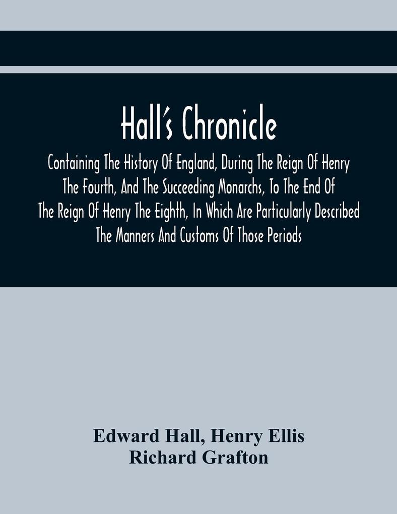 Hall‘S Chronicle; Containing The History Of England During The Reign Of Henry The Fourth And The Succeeding Monarchs To The End Of The Reign Of Henry The Eighth In Which Are Particularly Described The Manners And Customs Of Those Periods