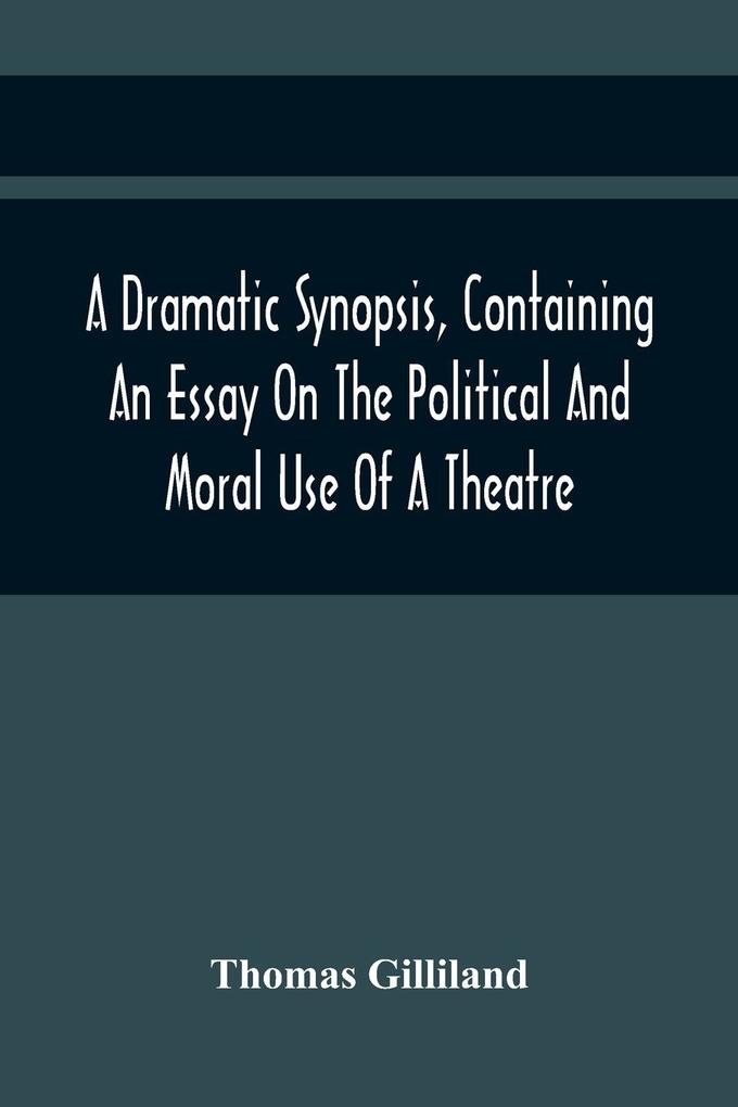 A Dramatic Synopsis Containing An Essay On The Political And Moral Use Of A Theatre; Involving Remarks On The Dramatic Writers Of The Present Day And Strictures On The Performers Of The Two Theatres