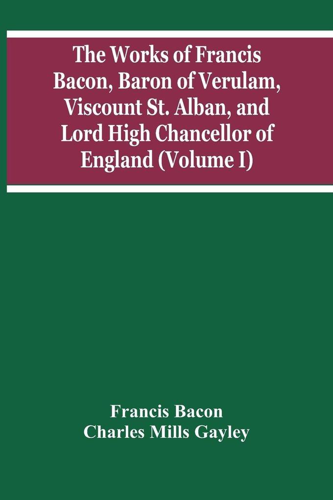 The Works Of Francis Bacon Baron Of Verulam Viscount St. Alban And Lord High Chancellor Of England (Volume I)