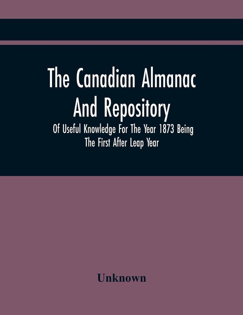 The Canadian Almanac And Repository Of Useful Knowledge For The Year 1873 Being The First After Leap Year