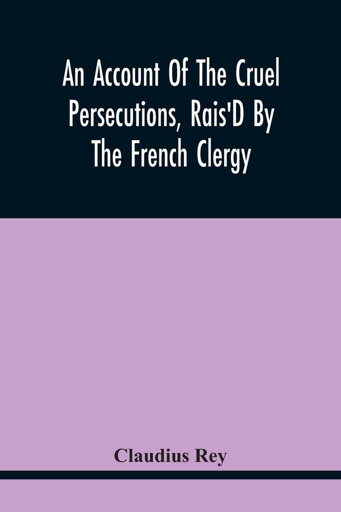 An Account Of The Cruel Persecutions Rais‘D By The French Clergy Since Their Taking Sanctuary Here Against Several Worthy Ministers Gentlemen Gentlewomen And Tradesmen Dissenting From Their Calvinistical Scheme