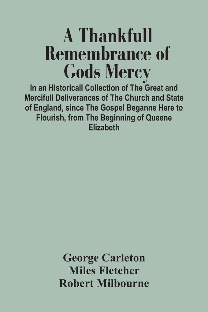 A Thankfull Remembrance Of Gods Mercy. In An Historicall Collection Of The Great And Mercifull Deliverances Of The Church And State Of England Since The Gospel Beganne Here To Flourish From The Beginning Of Queene Elizabeth