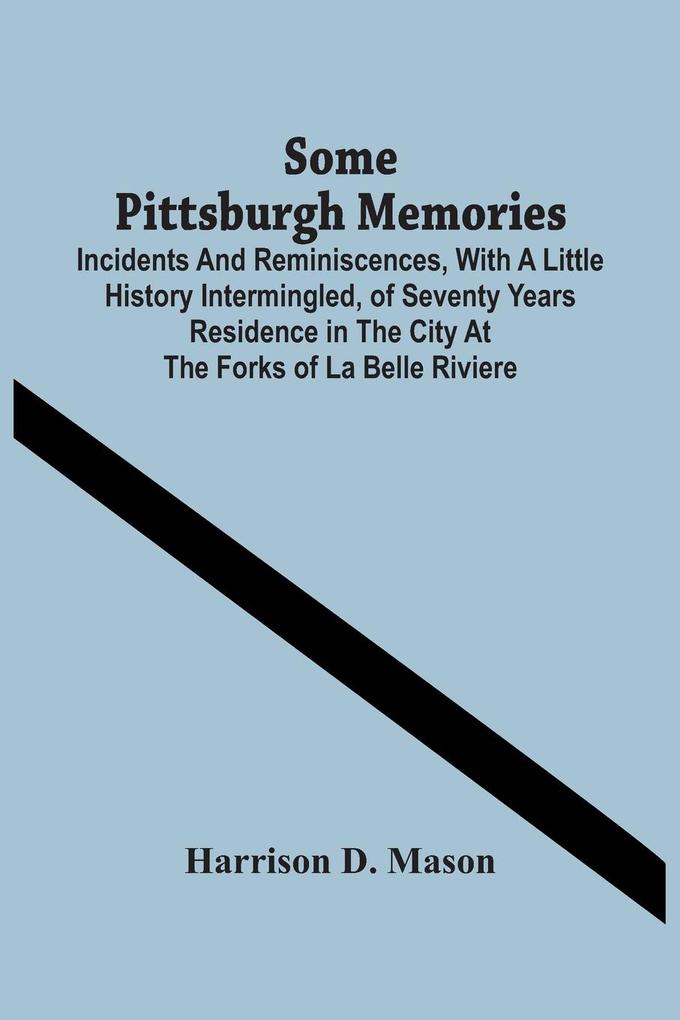 Some Pittsburgh Memories; Incidents And Reminiscences With A Little History Intermingled Of Seventy Years Residence In The City At The Forks Of La Belle Riviere