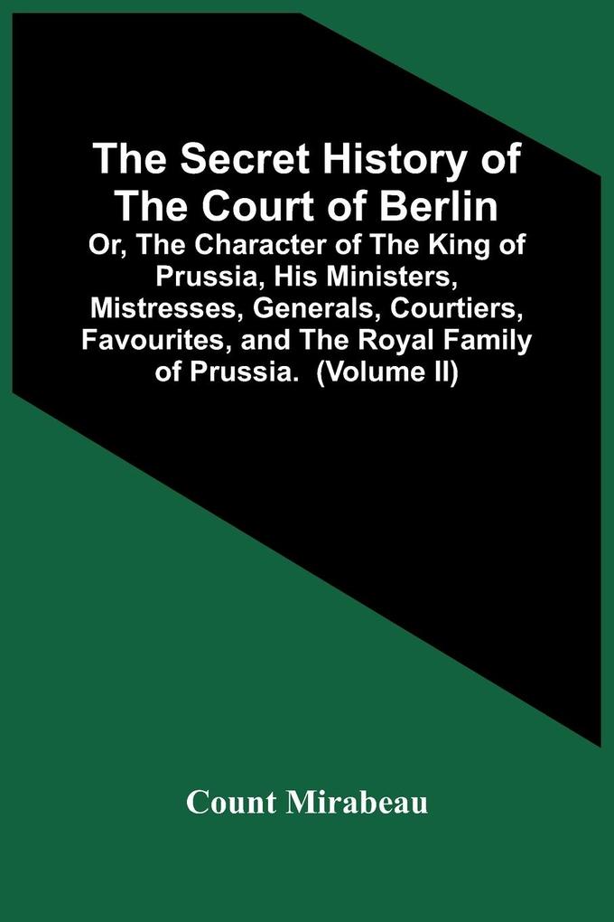 The Secret History Of The Court Of Berlin; Or The Character Of The King Of Prussia His Ministers Mistresses Generals Courtiers Favourites And The Royal Family Of Prussia. With Numerous Anecdotes Of The Potentates Of Europe Especially Of The Late F
