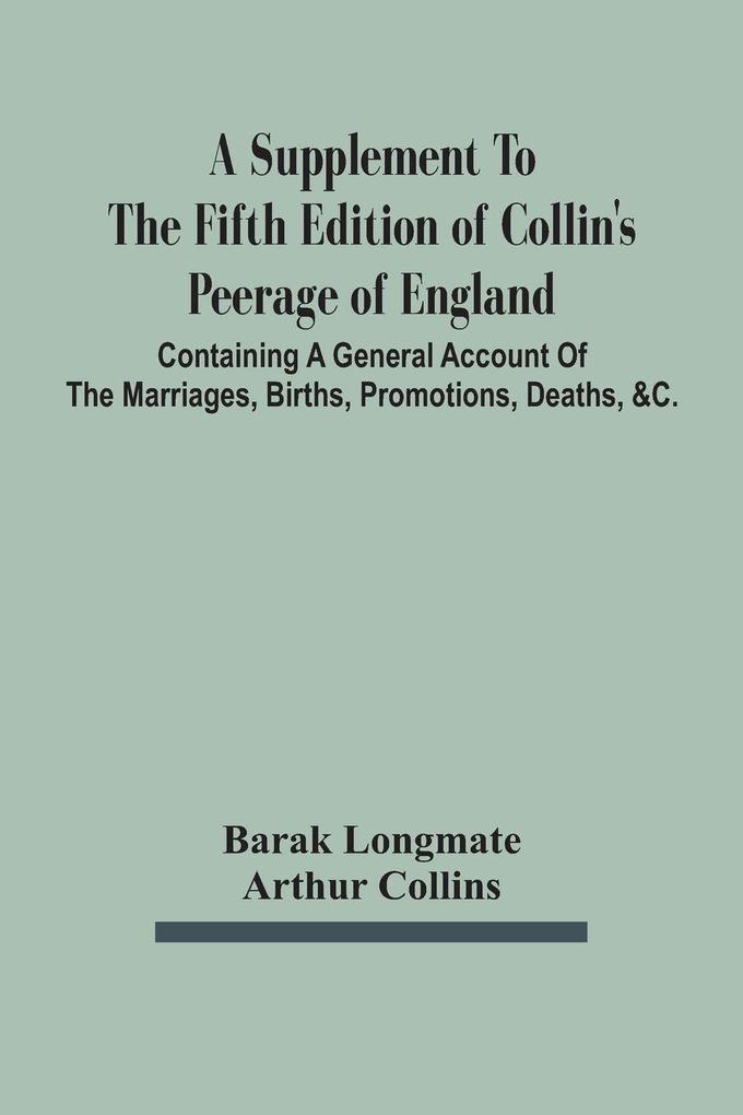 A Supplement To The Fifth Edition Of Collin'S Peerage Of England ; Containing A General Account Of The Marriages Births Promotions Deaths &C.