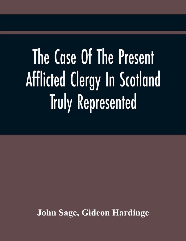 The Case Of The Present Afflicted Clergy In Scotland Truly Represented. To Which Is Added For Probation The Attestation Of Many Unexceptionable Witnesses To Every Particular And All The Publick Acts And Proclamations Of The Convention And Parliament Rel
