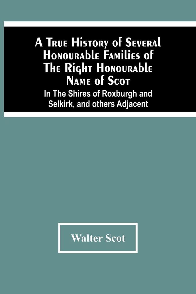 A True History Of Several Honourable Families Of The Right Honourable Name Of Scot In The Shires Of Roxburgh And Selkirk And Others Adjacent.