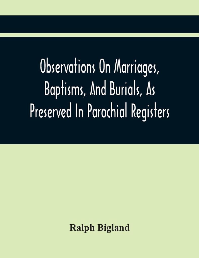 Observations On Marriages Baptisms And Burials As Preserved In Parochial Registers. With Sundry Specimens Of The Entries Of Marriages Baptisms &C. In Foreign Countries