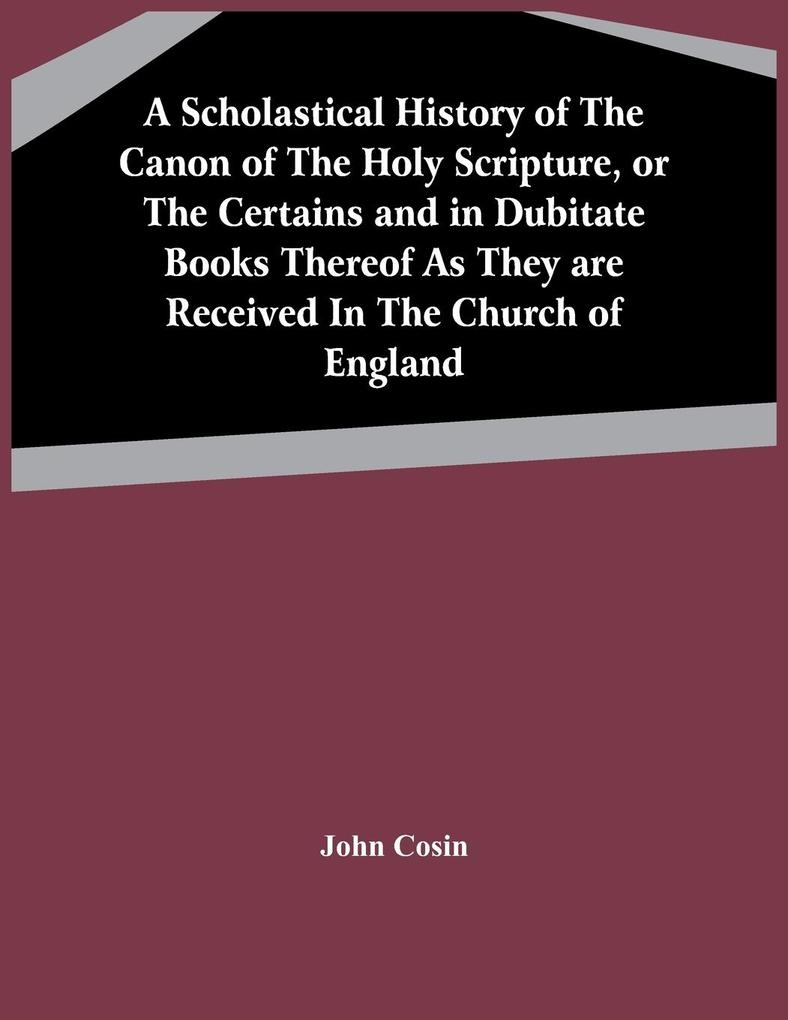 A Scholastical History Of The Canon Of The Holy Scripture Or The Certains And In Dubitate Books Thereof As They Are Received In The Church Of England