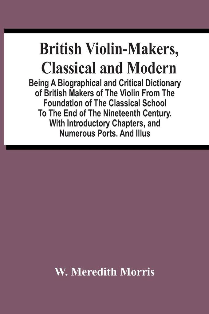 British Violin-Makers Classical And Modern; Being A Biographical And Critical Dictionary Of British Makers Of The Violin From The Foundation Of The Classical School To The End Of The Nineteenth Century. With Introductory Chapters And Numerous Ports. And