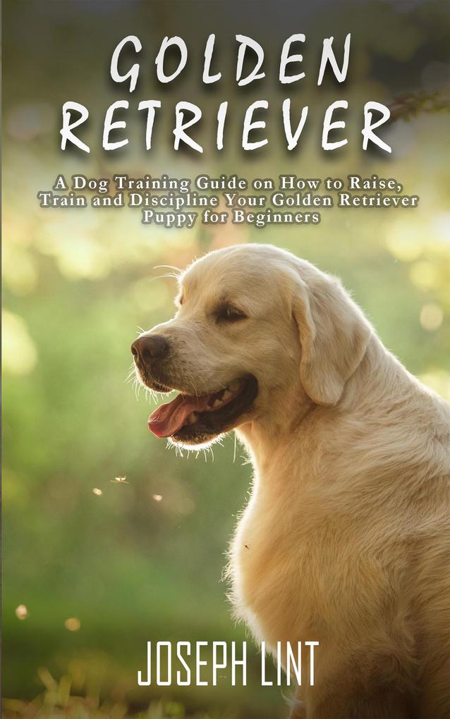 Golden Retriever: A Dog Training Guide on How to Raise Train and Discipline Your Golden Retriever Puppy for Beginners