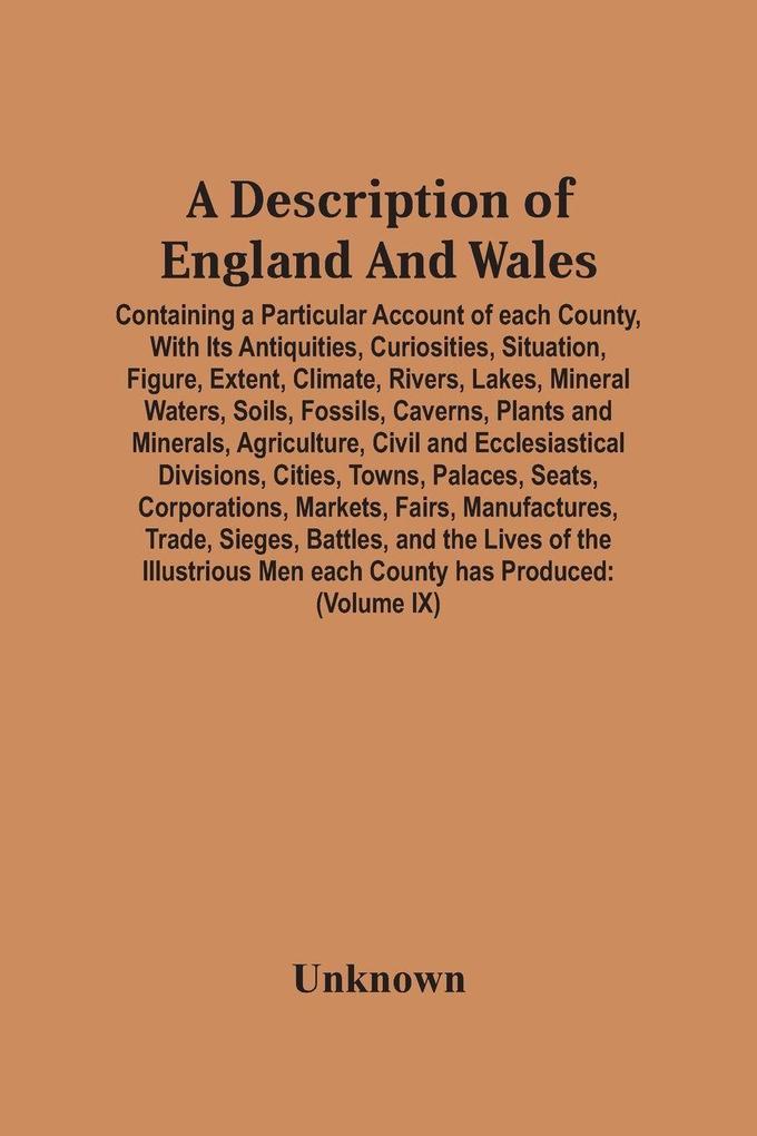 A Description Of England And Wales Containing A Particular Account Of Each County With Its Antiquities Curiosities Situation Figure Extent Climate Rivers Lakes Mineral Waters Soils Fossils Caverns Plants And Minerals Agriculture Civil And