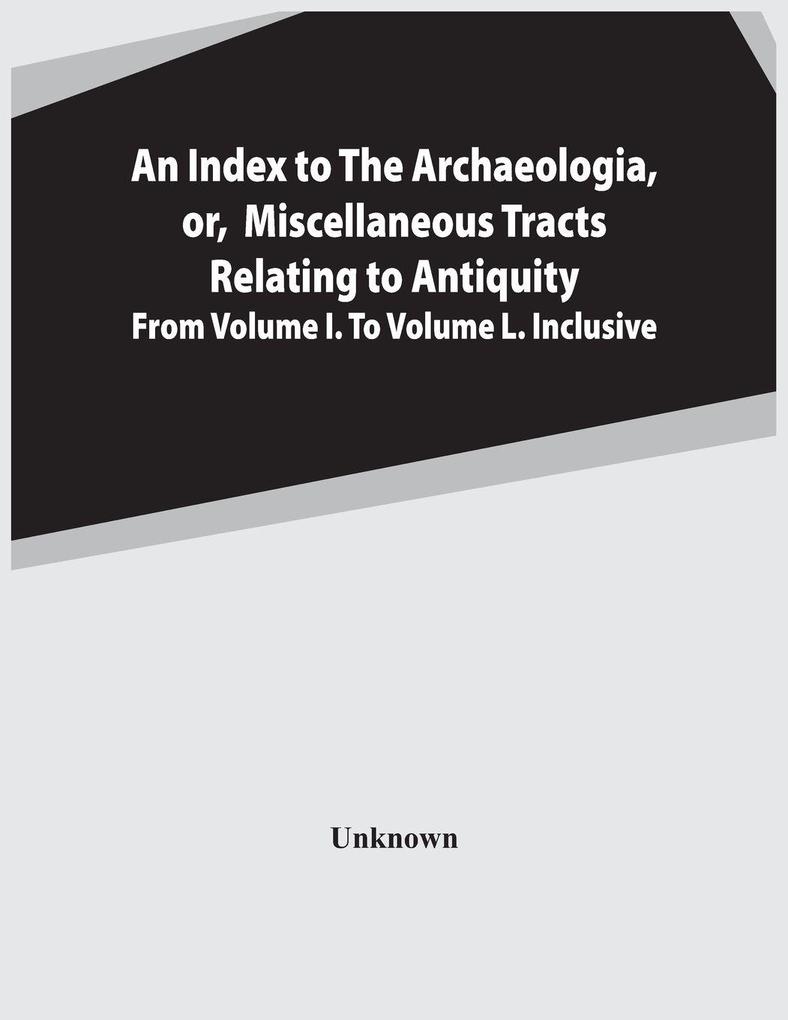 An Index To The Archaeologia Or Miscellaneous Tracts Relating To Antiquity From Volume I. To Volume L. Inclusive