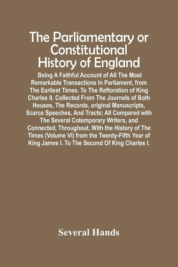 The Parliamentary Or Constitutional History Of England; Being A Faithful Account Of All The Most Remarkable Transactions In Parliament From The Earliest Times. To The Reftoration Of King Charles Ii. Collected From The Journals Of Both Houses The Records