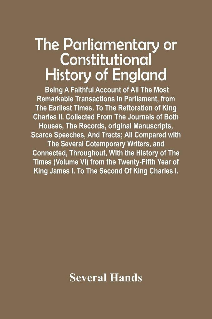 The Parliamentary Or Constitutional History Of England; Being A Faithful Account Of All The Most Remarkable Transactions In Parliament From The Earliest Times. To The Reftoration Of King Charles Ii. Collected From The Journals Of Both Houses The Records